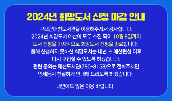 2024년 희망도서 신청 마감 안내 구례군매천도서관을 이용해주셔서 감사합니다.
2024년 희망도서 예산이 모두 소진 되어 10월 8일까지
도서 신청을 마지막으로 희망도서 신청을 종료합니다. 
올해 신청하지 못하신 희망도서는 내년 초 예산편성 이후
다시 구입할 수 있도록 하겠습니다.
관련 문의는 매천도서관(780-8153)으로 전화주시면
언제든지 친절하게 안내해 드리도록 하겠습니다. 
  
내년에도 많은 이용 바랍니다.